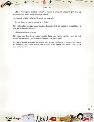 —Esto es nuevo para nosotros, ¿sabes? Tu madre lo siente. Se arrepiente por herir tus
sentimientos, y quiere invitar a tu novia a cenar.
—¿Para qué así ella pueda hacerla sentir mal y extraña?
—Bueno, ella es un poco extraña, ¿no es cierto?
Park no tenía la energía para estar enojado. Suspiró y dejó caer su cabeza hacia atrás en la
silla. Su papá siguió hablando.
—¿No es por eso que te gusta?
Park sabía que debería de seguir enojado. Sabía que habría grandes trozos de esta
situación que estaban completamente fuera de lugar y anticuado.
Pero ya no estaba castigado, iba a pasar más tiempo con Eleanor… Tal vez ellos incluso
encontrarían una forma de estar a solas. Park no podía esperar para decirle. Él no podría
esperar hasta mañana.
 