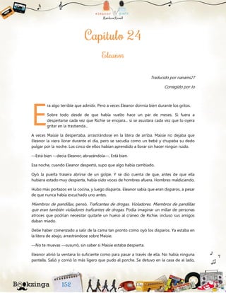 Traducido por nanami27
Corregido por Jo
ra algo terrible que admitir. Pero a veces Eleanor dormía bien durante los gritos.
Sobre todo desde de que había vuelto hace un par de meses. Si fuera a
despertarse cada vez que Richie se enojara... si se asustara cada vez que lo oyera
gritar en la trastienda...
A veces Maisie la despertaba, arrastrándose en la litera de arriba. Maisie no dejaba que
Eleanor la viera llorar durante el día, pero se sacudía como un bebé y chupaba su dedo
pulgar por la noche. Los cinco de ellos habían aprendido a llorar sin hacer ningún ruido.
—Está bien —decía Eleanor, abrazándola—. Está bien.
Esa noche, cuando Eleanor despertó, supo que algo había cambiado.
Oyó la puerta trasera abrirse de un golpe. Y se dio cuenta de que, antes de que ella
hubiera estado muy despierta, había oído voces de hombres afuera. Hombres maldiciendo.
Hubo más portazos en la cocina, y luego disparos. Eleanor sabía que eran disparos, a pesar
de que nunca había escuchado uno antes.
Miembros de pandillas, pensó. Traficantes de drogas. Violadores. Miembros de pandillas
que eran también violadores traficantes de drogas. Podía imaginar un millar de personas
atroces que podrían necesitar quitarle un hueso al cráneo de Richie, incluso sus amigos
daban miedo.
Debe haber comenzado a salir de la cama tan pronto como oyó los disparos. Ya estaba en
la litera de abajo, arrastrándose sobre Maisie.
—No te muevas —susurró, sin saber si Maisie estaba despierta.
Eleanor abrió la ventana lo suficiente como para pasar a través de ella. No había ninguna
pantalla. Salió y corrió lo más ligero que pudo al porche. Se detuvo en la casa de al lado,
E
 