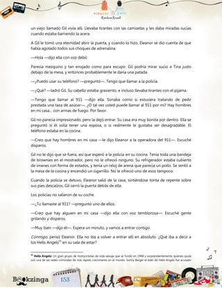 un viejo llamado Gil vivía allí. Llevaba tirantes con las camisetas y les daba miradas sucias
cuando estaba barriendo la acera.
A Gil le tomó una eternidad abrir la puerta, y cuando lo hizo, Eleanor se dio cuenta de que
había agotado todos sus choques de adrenalina.
—Hola —dijo ella con voz débil.
Parecía mezquino y tan enojado como para escupir. Gil podría mirar sucio a Tina justo
debajo de la mesa, y entonces probablemente le daría una patada.
—¿Puedo usar su teléfono? —preguntó—. Tengo que llamar a la policía.
—¿Qué? —ladró Gil. Su cabello estaba grasiento, e incluso llevaba tirantes con el pijama.
—Tengo que llamar al 911 —dijo ella. Sonaba como si estuviera tratando de pedir
prestada una taza de azúcar—. ¿O tal vez usted puede llamar al 911 por mí? Hay hombres
en mi casa... con armas de fuego. Por favor.
Gil no parecía impresionado, pero la dejó entrar. Su casa era muy bonita por dentro. Ella se
preguntó si él solía tener una esposa, o si realmente le gustaba ser desagradable. El
teléfono estaba en la cocina.
—Creo que hay hombres en mi casa —le dijo Eleanor a la operadora del 911—. Escuché
disparos.
Gil no le dijo que se fuera, así que esperó a la policía en su cocina. Tenía toda una bandeja
de brownies en el mostrador, pero no le ofreció ninguno. Su refrigerador estaba cubierto
de imanes con forma de estados, y tenía un reloj de arena que parecía un pollo. Se sentó a
la mesa de la cocina y encendió un cigarrillo. No le ofreció uno de esos tampoco.
Cuando la policía se detuvo, Eleanor salió de la casa, sintiéndose tonta de repente sobre
sus pies descalzos. Gil cerró la puerta detrás de ella.
Los policías no salieron de su coche.
—¿Tu llamaste al 911? —preguntó uno de ellos.
—Creo que hay alguien en mi casa —dijo ella con voz temblorosa—. Escuché gente
gritando y disparos.
—Muy bien —dijo él—. Espera un minuto, y vamos a entrar contigo.
Conmigo, pensó Eleanor. Ella no iba a volver a entrar allí en absoluto. ¿Qué iba a decir a
los Hells Angels55
en su sala de estar?
55
Hells Angels: Un gran grupo de motociclistas de vida salvaje que se fundó en 1948 y sorprendentemente quienes quizá
son una de las redes criminales de más rápido crecimiento en el mundo. Sonny Barger el líder de Hells Angels fue acusado
 
