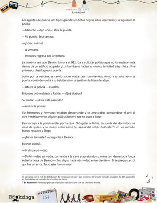 Los agentes de policía, dos tipos grandes en botas negras altas, aparcaron y la siguieron al
porche.
—Adelante —dijo uno—, abre la puerta.
—No puedo. Está cerrada.
—¿Cómo saliste?
—La ventana.
—Entonces regresa por la ventana.
La próxima vez que Eleanor llamara al 911, iba a solicitar policías que no la enviaran sola
dentro de un edificio ocupado. ¿Los bomberos hacían lo mismo, también? Hey, chica, tú ve
primero y desbloquea la puerta.
Subió por la ventana, se cernió sobre Maisie (aun durmiendo), corrió a la sala, abrió la
puerta, corrió de vuelta a su habitación y se sentó en la litera de abajo.
—Esta es la policía —escuchó.
Entonces oyó maldecir a Richie: —¿Qué diablos?
Su madre: —¿Qué está pasando?
—Esta es la policía.
Sus hermanos y hermanas estaban despertando y se arrastraban acercándose el uno al
otro frenéticamente. Alguien pisó al bebé y este se puso a llorar.
Eleanor oyó a la policía andar por la casa. Oyó gritar a Richie. La puerta del dormitorio se
abrió de golpe, y su madre entró como la esposa del señor Rochester56
, en un camisón
blanco rasgado y largo.
—¿Tú los llamaste? —preguntó a Eleanor.
Eleanor asintió.
—Oí disparos —dijo.
—Shhhh —dijo su madre, corriendo a la cama y apretando su mano con demasiada fuerza
sobre la boca de Eleanor—. No digas nada más —dijo entre dientes—. Si te preguntan, di
que fue un error. Todo esto fue un error.
de asociarse con la red de distribución de cocaína en el país y por lo menos 60 angels han sido acusados de 160 asesinatos
en Montreal en un reinado de ocho años de terror.
56
Sr. Rochester: Personaje principal masculino del libro Jane Eyre de Charlotte Brontë.
 