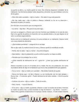 La puerta se abrió, y su madre apartó la mano. Dos linternas dispararon alrededor de la
habitación. Sus hermanos estaban todos despiertos y llorando. Sus ojos brillaban como los
de los gatos.
—Ellos sólo están asustados —dijo su madre—. No saben lo que está pasando.
—No hay nadie aquí —dijo el policía a Eleanor, brillando su luz en su dirección—.
Revisamos el patio y el sótano.
Era más bien una acusación que una aseguración.
—Lo siento —dijo ella—. Me pareció escuchar algo...
Las luces se apagaron, y Eleanor oyó a los tres hombres que hablaban en la sala de estar.
Oyó a los agentes de policía en el porche, con sus pesadas botas, y los oyó alejarse en el
auto. La ventana seguía abierta.
Richie entró en la habitación entonces, él nunca entraba en su habitación. Eleanor sintió
una nueva oleada de adrenalina.
—¿Qué estabas pensando? —preguntó él en voz baja.
Ella no dijo nada. Su madre le tomó la mano, y Eleanor apretó la mandíbula cerrada.
—Richie, ella no sabía —dijo su mamá—. Escuchó el disparo.
—Qué diablos —dijo él, golpeando su puño contra la puerta. La chapa se astilló.
—Pensaba que nos protegía, fue un error.
—¿Estás tratando de deshacerte de mí? —gritó él—. ¿Crees que puedes deshacerte de
mí?
Eleanor escondió la cara en el hombro de su madre. No era una protección. Era como
esconderse detrás de algo en la habitación que era lo más probablemente que golpeara.
—Fue un error —dijo su madre con suavidad—. Ella estaba tratando de ayudar.
—Nunca los llames aquí —le dijo a Eleanor, su voz moribunda, con los ojos salvajes—.
Nunca más. —Y entonces, gritó—: Puedo deshacerme de todos ustedes. —Cerró la puerta
tras de sí.
—Vuelvan a la cama —dijo su madre—. Todo el mundo...
—Pero, mamá... —susurró Eleanor.
—A la cama —dijo su madre, ayudando a Eleanor a subir la escalera de la litera. Entonces
su madre se acercó más, su boca tocando la oreja de Eleanor—. Fue Richie —susurró—.
Había niños jugando al baloncesto en el parque, siendo ruidosos... Él sólo estaba tratando
 