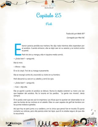 Traducido por Belle 007
Corregido por Mari NC
leanor parecía perdida esa mañana. No dijo nada mientras ellos esperaban por
el autobús. Cuando entraron, ella se dejó caer en su asiento y se inclinó contra
la pared.
Park tiró de su manga y ella ni siquiera medio sonrió.
—¿Estás bien? —preguntó.
Ella lo miró.
—Ahora —dijo.
Él no le creyó. Tiró de su manga nuevamente.
Ella se recargó contra él y escondió su rostro en su hombro.
Park descansó su cara en su cabello y cerró los ojos.
—¿Estás bien? —preguntó.
—Casi —dijo ella.
Ella se apartó cuando el autobús se detuvo. Nunca lo dejaba sostener su mano una vez
que bajaban del autobús. No lo tocaría en los pasillos. “La gente nos miraría”, decía
siempre.
Él no podía creer que eso aún le importara. Las chicas que no querían ser observadas no se
atan las borlas de las cortinas en el cabello. Ellas no usan zapatos de golf de hombre con
las puntas todavía sujetadas.
Así que hoy se paró junto a su casillero y en lo único que pensó fue en tocarla. Él quería
contarle sus noticias, pero ella parecía estar tan lejos, que él no estaba seguro de que ella
lo escucharía.
E
 