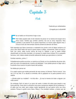 Traducido por whiteshadow
Corregido por La BoHeMiK
lla no habló con él durante el viaje a casa.
Park había pasado todo el día tratando de pensar en la manera de escapar de la
chica nueva. Tendría que cambiar asientos. Esa era la única respuesta. Pero
¿cambiar a cuál asiento? Él no quería imponerse a sí mismo sobre alguien más. E
incluso el acto de intercambiar asientos atraería la atención de Steve.
Park esperaba que Steve comenzara a molestarlo tan pronto como él dejara sentarse a la
chica, pero Steve había ido hacia la parte trasera a hablar, nuevamente, sobre el kung fu.
Park, por cierto, sabía mucho acerca de kung fu. Debido a que su padre estaba
obsesionado con las artes marciales, y no porque su madre fuera coreana. Él y su pequeño
hermano, Josh, habían estado tomando taekwando desde que aprendieron a caminar.
Cambiar asientos, ¿cómo...?
Probablemente podría encontrar un asiento en el frente con los estudiantes de primer año,
pero eso sería una espectacular muestra de debilidad. Y casi odiaba pensar en dejar sola a
la extraña chica nueva en la parte trasera del autobús.
Se odiaba por pensar así.
Si su papá supiera que estaba pensando de esta manera, lo llamaría “Park el marica”. Una
vez y en voz alta. Si su abuela se enteraba, ella lo golpearía en la parte posterior de la
cabeza.
—¿Dónde están tus modales? —le diría ella—. ¿Es esa la manera de tratar a alguien con
mala suerte?
Sin embargo, Park no tenía ni un poco de suerte o estatus de sobra para pasarle a esa
tonta pelirroja. Tenía sólo lo suficiente como para mantenerse alejado de los problemas. Y
él sabía que era malo, pero estaba medio agradecido de que gente como esa chica
existiera. Porque la gente como Steve, Mikey y Tina también existían, y tenían que ser
E
 
