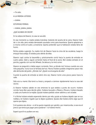 —Te odio.
A LA MIERDA USTEDES.
—Jódete.
ESTÚPIDAS PERRAS.
—Jódete, jódete, jódete.
¿QUÉ ACABAS DE DECIR?
En la cabeza de Eleanor, la casa se sacudió.
En ese momento su madre estaba tirándola, tratando de sacarla de la cama. Eleanor trató
de ir con ella, pero estaba demasiado asustada como para levantarse. Quería aplastarse a
sí misma contra el suelo y arrastrarse. Quería pretender que la habitación estaba llena de
humo.
Richie estaba rugiendo. Su madre tiró de Eleanor hacia la cima de las escaleras, luego la
empujó hacia abajo. Él estaba justo detrás de ellas.
Eleanor cayó contra la barandilla y prácticamente corrió hacia la puerta de entrada en
cuatro patas. Salió y siguió corriendo hasta el final de la acera. Ben estaba sentado en el
porche, jugando con sus Hot Wheels. Se detuvo y la miró correr.
Eleanor se preguntó si debía seguir corriendo. Pero ¿a dónde iría? Incluso cuando era una
niña pequeña, nunca tuvo la fantasía de huir. Nunca hubiera podido imaginarse pasar más
allá del borde del jardín. ¿Dónde iría? ¿Quién se encargaría de ella?
Cuando la puerta de entrada se abrió otra vez, Eleanor tomó unos pocos pasos hacia la
calle.
Sólo era su mamá. Ella tomó su brazo y empezó a caminar rápidamente hacia la casa del
vecino.
Si Eleanor hubiera sabido en ese entonces lo que estaba a punto de ocurrir, hubiera
corrido hacia Ben para decirle adiós. Hubiera buscado a Maisie y Mouse y hubiera besado
a cada uno fuerte en la mejilla. Quizás hubiera pedido volver adentro a ver al bebé.
Y si Richie hubiera estado esperando dentro por ella, quizás se hubiera dejado caer en sus
rodillas y le hubiera rogado que la dejara quedarse. Quizás ella hubiera dicho algo que él
quería que dijera.
Si él quisiera eso ahora —si él la quería rogando por perdón, por misericordia, si ese era el
precio que tenía que pagar para quedarse— lo hubiera hecho.
Esperó que él no pudiera ver eso.
 