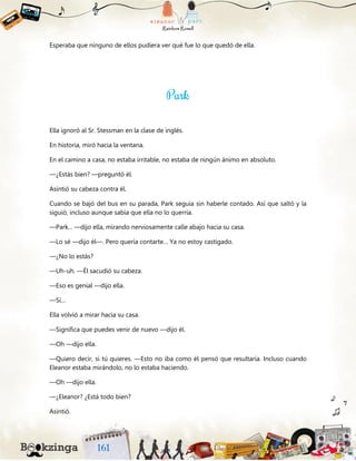 Esperaba que ninguno de ellos pudiera ver qué fue lo que quedó de ella.
Ella ignoró al Sr. Stessman en la clase de inglés.
En historia, miró hacia la ventana.
En el camino a casa, no estaba irritable, no estaba de ningún ánimo en absoluto.
—¿Estás bien? —preguntó él.
Asintió su cabeza contra él.
Cuando se bajó del bus en su parada, Park seguía sin haberle contado. Así que saltó y la
siguió, incluso aunque sabía que ella no lo querría.
—Park... —dijo ella, mirando nerviosamente calle abajo hacia su casa.
—Lo sé —dijo él—. Pero quería contarte… Ya no estoy castigado.
—¿No lo estás?
—Uh-uh. —Él sacudió su cabeza.
—Eso es genial —dijo ella.
—Sí…
Ella volvió a mirar hacia su casa.
—Significa que puedes venir de nuevo —dijo él.
—Oh —dijo ella.
—Quiero decir, si tú quieres. —Esto no iba como él pensó que resultaría. Incluso cuando
Eleanor estaba mirándolo, no lo estaba haciendo.
—Oh —dijo ella.
—¿Eleanor? ¿Está todo bien?
Asintió.
 