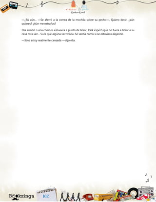 —¿Tú aún… —Se aferró a la correa de la mochila sobre su pecho—. Quiero decir, ¿aún
quieres? ¿Aún me extrañas?
Ella asintió. Lucía como si estuviera a punto de llorar. Park esperó que no fuera a llorar a su
casa otra vez… Si es que alguna vez volvía. Se sentía como si se estuviera alejando.
—Sólo estoy realmente cansada —dijo ella.
 