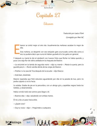 Traducido por LaaLa STark
Corregido por Mari NC
leanor se sintió mejor al otro día. Usualmente las mañanas sacaban lo mejor de
ella.
Esta mañana, se despertó con ese estúpido gato acurrucado contra ella como si
eso no pudiera decir que nunca le habían gustado él o los gatos en general.
Y después su mamá le dio el sándwich con huevos fritos que Richie no había querido, y
puso una vieja flor de vidrio astillada en la chaqueta de Eleanor.
—La encontré en la tienda de segunda mano —dijo su mamá—. Maisie la quería, pero la
guardé para ti. —Roció vainilla detrás de las orejas de Eleanor.
—Podría ir a la casa de Tina después de la escuela —dijo Eleanor.
—Está bien, diviértete.
Eleanor esperaba que Park estuviera aguardando por ella en la parada de bus, pero no
podía culparlo si no lo hacía.
Lo estaba. Estaba de pie en la penumbra, con un abrigo gris y zapatillas negras hasta los
tobillos, y observándola.
Había corrido todo ese camino para llegar a él.
—Buenos días —dijo, saludando con ambas manos.
Él rió y dio un paso hacia atrás.
—¿Quién eres?
—Soy tu novia —dijo—. Pregúntale a cualquiera.
E
 