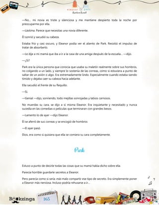 —No… mi novia es triste y silenciosa y me mantiene despierto toda la noche por
preocuparme por ella.
—Lástima. Parece que necesitas una novia diferente.
Él sonrió y sacudió su cabeza.
Estaba frío y casi oscuro, y Eleanor podía ver el aliento de Park. Resistió el impulso de
tratar de absorberlo.
—Le dije a mi mamá que iba a ir a la casa de una amiga después de la escuela… —dijo.
—¿Sí?
Park era la única persona que conocía que usaba su maletín realmente sobre sus hombros,
no colgando a un lado, y siempre lo sostenía de las correas, como si estuviera a punto de
saltar de un avión o algo. Era extremadamente lindo. Especialmente cuando estaba siendo
tímido y dejaba caer su cabeza hacia adelante.
Ella sacudió el frente de su flequillo.
—Sí.
—Genial —dijo, sonriendo, todo mejillas sonrojadas y labios carnosos.
No muerdas su cara, se dijo a sí misma Eleanor. Era inquietante y necesitado y nunca
sucedía en las comedias o películas que terminaran con grandes besos.
—Lamento lo de ayer —dijo Eleanor.
Él se aferró de sus correas y se encogió de hombros
—El ayer pasó.
Dios, era como si quisiera que ella se comiera su cara completamente.
Estuvo a punto de decirle todas las cosas que su mamá había dicho sobre ella.
Parecía horrible guardarle secretos a Eleanor.
Pero parecía como si sería más malo compartir ese tipo de secreto. Era simplemente poner
a Eleanor más nerviosa. Incluso podría rehusarse a ir…
 