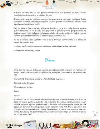 Y estaba tan feliz hoy. Era una persona diferente. Ella aun apretaba su mano. Incluso
mordió su hombro mientras se bajaban del bus.
Además, si le decía, en cualquier momento iba a querer irse a su casa y cambiarse. Estaba
usando un suéter de patrones anaranjados, un poco grande, con su corbata de seda verde
y pantalones holgados de pintor.
Park no sabía si Eleanor incluso tenía ropa de chica, y no le importaba. Parecía gustarle
que no la tuviera. Tal vez era otra cosa gay sobre él, pero no lo creía, porque Eleanor no
luciría como un chico incluso si cortabas su cabello y le ponías un bigote. Toda la ropa de
hombre que usaba sólo llamaba la atención sobre cuán chica era.
No iba a contarle sobre su madre. Y no le iba a decir que sonriera. Pero si lo mordía de
nuevo, iba a perder algo.
—¿Quién eres? —preguntó, cuando ella seguía sonriendo en la clase de Inglés.
—Pregúntale a cualquiera —dijo.
En la clase de español de hoy, se suponía que debían escribir una carta en español a un
amigo. La señora Bouzon puso un episodio de ¿Qué pasa, USA? mientras trabajábamos en
ello.
Eleanor trató de escribirle una carta a Park. No llegó muy lejos.
Estimado señor Sheridan,
Mi gusta comer su cara.
Besos,
Leonor.
Por el resto del día, en cualquier momento que Eleanor se sentía nerviosa o asustada, se
decía a sí misma que tenía que estar feliz en cambio. (En realidad no la hacía sentir mejor,
pero la mantenía lejos de ponerse peor…) Se decía a sí misma que la familia de Park
debían ser personas decentes porque criaron a alguien como Park. Nunca pensó que este
principio no fuera verdad en su familia. No era como si tuviera que enfrentar sola a su
familia. Park estaría allí. Ese era el asunto. ¿Acaso habría algún lugar tan horrible al que no
iría por estar con Park?
 