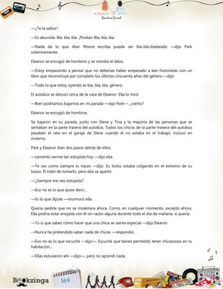 —¿Te la saltas?
—Es aburrida. Bla, bla, bla. ¡Piratas! Bla, bla, bla.
—Nada de lo que Alan Moore escriba puede ser bla-bla-blabeado —dijo Park
solemnemente.
Eleanor se encogió de hombros y se mordió el labio.
—Estoy empezando a pensar que no deberías haber empezado a leer historietas con un
libro que reconstruye por completo los últimos cincuenta años del género —dijo.
—Todo lo que estoy oyendo es bla, bla, bla, género.
El autobús se detuvo cerca de la casa de Eleanor. Ella lo miró.
—Bien podríamos bajarnos en mi parada —dijo Park—, ¿cierto?
Eleanor se encogió de hombros.
Se bajaron en su parada, junto con Steve y Tina y la mayoría de las personas que se
sentaban en la parte trasera del autobús. Todos los chicos de la parte-trasera-del-autobús
pasaban el rato en el garaje de Steve cuando él no estaba en el trabajo, incluso en
invierno.
Park y Eleanor iban dos pasos detrás de ellos.
—Lamento verme tan estúpida hoy —dijo ella.
—Te ves como siempre lo haces —dijo. Su bolso estaba colgando en el extremo de su
brazo. Él trató de tomarlo, pero ella se apartó.
—¿Siempre me veo estúpida?
—Eso no es lo que quise decir...
—Es lo que dijiste —murmuró ella.
Quería pedirle que no se molestara ahora. Como, en cualquier momento, excepto ahora.
Ella podría estar enojada con él sin razón alguna durante todo el día de mañana, si quería.
—Tú sí que sabes cómo hacer que una chica se sienta especial —dijo Eleanor.
—Nunca he pretendido saber nada de chicas —respondió.
—Eso no es lo que escuché —dijo—. Escuché que tienes permitido tener chicassssss en tu
habitación...
—Ellas estuvieron ahí —dijo—, pero no aprendí nada.
 