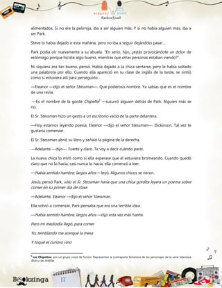alimentados. Si no era la pelirroja, iba a ser alguien más. Y si no había alguien más, iba a
ser Park.
Steve lo había dejado ir esta mañana, pero no iba a seguir dejándolo pasar…
Park podía oír nuevamente a su abuela. "En serio, hijo, ¿estás provocándote un dolor de
estómago porque hiciste algo bueno, mientras que otras personas estaban viendo?”.
Ni siquiera era tan bueno, pensó. Había dejado a la chica sentarse, pero le había soltado
una palabrota por ello. Cuando ella apareció en su clase de inglés de la tarde, se sintió
como si estuviera allí para perseguirlo...
—Eleanor —dijo el señor Stessman—. Qué poderoso nombre. Ya sabías que es el nombre
de una reina.
—Es el nombre de la gorda Chipette9
—susurró alguien detrás de Park. Alguien más se
rio.
El Sr. Stessman hizo un gesto a un escritorio vacío de la parte delantera.
—Hoy estamos leyendo poesía, Eleanor —dijo el señor Stessman—. Dickinson. Tal vez te
gustaría comenzar.
El Sr. Stessman abrió su libro y señaló la página de la derecha.
—Adelante —dijo—. Fuerte y claro. Te voy a decir cuándo parar.
La nueva chica lo miró como si ella esperase que él estuviera bromeando. Cuando quedó
claro que no lo hacía, casi nunca lo hacía, ella comenzó a leer.
—Había sentido hambre, largos años —leyó. Algunos chicos se rieron.
Jesús, pensó Park, sólo el Sr. Stessman haría que una chica gordita leyera un poema sobre
comer en su primer día de clase.
—Adelante, Eleanor —dijo el señor Stessman.
Ella volvió a comenzar, Park pensaba que era una terrible idea.
—Había sentido hambre, largos años —dijo esta vez más fuerte.
Pero mi mediodía llegó, para comer
Yo, temblando me acerqué la mesa
Y toqué el curioso vino
9
Las Chipettes: son un grupo vocal de ficción. Representan la contraparte femenina de los personajes de la serie televisiva
Alvin y las Ardillas.
 