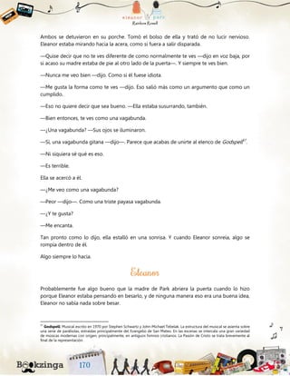 Ambos se detuvieron en su porche. Tomó el bolso de ella y trató de no lucir nervioso.
Eleanor estaba mirando hacia la acera, como si fuera a salir disparada.
—Quise decir que no te ves diferente de como normalmente te ves —dijo en voz baja, por
si acaso su madre estaba de pie al otro lado de la puerta—. Y siempre te ves bien.
—Nunca me veo bien —dijo. Como si él fuese idiota.
—Me gusta la forma como te ves —dijo. Eso salió más como un argumento que como un
cumplido.
—Eso no quiere decir que sea bueno. —Ella estaba susurrando, también.
—Bien entonces, te ves como una vagabunda.
—¿Una vagabunda? —Sus ojos se iluminaron.
—Sí, una vagabunda gitana —dijo—. Parece que acabas de unirte al elenco de Godspell57
.
—Ni siquiera sé qué es eso.
—Es terrible.
Ella se acercó a él.
—¿Me veo como una vagabunda?
—Peor —dijo—. Como una triste payasa vagabunda.
—¿Y te gusta?
—Me encanta.
Tan pronto como lo dijo, ella estalló en una sonrisa. Y cuando Eleanor sonreía, algo se
rompía dentro de él.
Algo siempre lo hacía.
Probablemente fue algo bueno que la madre de Park abriera la puerta cuando lo hizo
porque Eleanor estaba pensando en besarlo, y de ninguna manera eso era una buena idea,
Eleanor no sabía nada sobre besar.
57
Godspell: Musical escrito en 1970 por Stephen Schwartz y John-Michael Tebelak. La estructura del musical se asienta sobre
una serie de parábolas, extraídas principalmente del Evangelio de San Mateo. En las escenas se intercala una gran variedad
de músicas modernas con origen, principalmente, en antiguos himnos cristianos. La Pasión de Cristo se trata brevemente al
final de la representación.
 