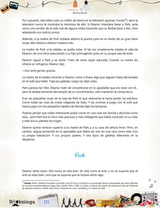 Por supuesto, ella había visto un millón de besos en la televisión (gracias, Fonzie58
), pero la
televisión nunca te mostraba la mecánica de ello. Si Eleanor intentaba besar a Park, sería
como una versión de la vida real de alguna niñita haciendo que su Barbie bese a Ken. Sólo
aplastando sus rostros juntos.
Además, si la madre de Park hubiese abierto la puerta justo en el medio de un gran beso
torpe, ella odiaría a Eleanor todavía más.
La madre de Park sí la odiaba, se podía notar. O tal vez simplemente odiaba la idea de
Eleanor, de una chica seduciendo a su hijo primogénito justo en su propia sala de estar.
Eleanor siguió a Park y se sentó. Trató de verse súper educada. Cuando su madre les
ofreció un refrigerio, Eleanor dijo:
—Eso sería genial, gracias.
La madre de él estaba mirando a Eleanor como si fuese algo que alguien había derramado
en el sofá azul bebé. Trajo las galletas, luego los dejó solos.
Park parecía tan feliz. Eleanor trató de concentrarse en lo agradable que era estar con él...
pero le estaba tomando demasiado de su concentración, sólo mantener la compostura.
Eran las pequeñas cosas de la casa de Park lo que realmente la hacía perder los estribos.
Como todas las uvas de cristal colgando de todo. Y las cortinas a juego con el sofá que
hacía juego con los pequeños tapetes de blonda bajo las lámparas.
Podrías pensar que nadie interesante podía crecer en una casa tan bonita y aburrida como
esta... pero Park era el chico más gracioso y más inteligente que había conocido en su vida,
y este era su planeta de origen.
Eleanor quería sentirse superior a la madre de Park y a su casa de señora Avon. Pero, en
cambio, seguía pensando en lo agradable que debía ser vivir en una casa como esta. Con
su propia habitación. Y sus propios padres. Y seis tipos de galletas diferentes en la
despensa.
Eleanor tenía razón. Ella nunca se veía bien. Se veía como el arte, y no se suponía que el
arte se viese bien, sino que se suponía que te hiciese sentir algo.
58
Fonzie: Arthur Herbert Fonzarelli (conocido como El Fonz o Fonzie) es un personaje ficticio interpretado por Henry Winkler
en la sitcom estadounidense Happy Days desde 1974 a 1984. Su estilo y actitud fue fuente de inspiración para el ambiente
de aquellos tiempos: cabello hacia atrás, chaqueta de cuero, seriedad, y un casanova total.
 