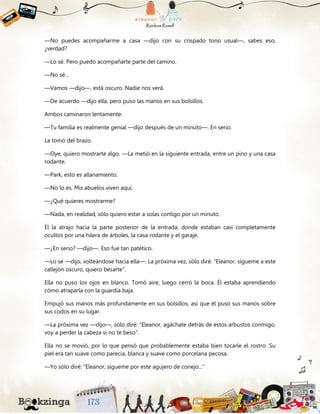 —No puedes acompañarme a casa —dijo con su crispado tono usual—, sabes eso,
¿verdad?
—Lo sé. Pero puedo acompañarte parte del camino.
—No sé...
—Vamos —dijo—, está oscuro. Nadie nos verá.
—De acuerdo —dijo ella, pero puso las manos en sus bolsillos.
Ambos caminaron lentamente.
—Tu familia es realmente genial —dijo después de un minuto—. En serio.
La tomó del brazo.
—Oye, quiero mostrarte algo. —La metió en la siguiente entrada, entre un pino y una casa
rodante.
—Park, esto es allanamiento.
—No lo es. Mis abuelos viven aquí.
—¿Qué quieres mostrarme?
—Nada, en realidad, sólo quiero estar a solas contigo por un minuto.
Él la atrajo hacia la parte posterior de la entrada, donde estaban casi completamente
ocultos por una hilera de árboles, la casa rodante y el garaje.
—¿En serio? —dijo—. Eso fue tan patético.
—Lo sé —dijo, volteándose hacia ella—. La próxima vez, sólo diré: “Eleanor, sígueme a este
callejón oscuro, quiero besarte”.
Ella no puso los ojos en blanco. Tomó aire, luego cerró la boca. Él estaba aprendiendo
cómo atraparla con la guardia baja.
Empujó sus manos más profundamente en sus bolsillos, así que él puso sus manos sobre
sus codos en su lugar.
—La próxima vez —dijo—, sólo diré: “Eleanor, agáchate detrás de estos arbustos conmigo,
voy a perder la cabeza si no te beso”.
Ella no se movió, por lo que pensó que probablemente estaba bien tocarle el rostro. Su
piel era tan suave como parecía, blanca y suave como porcelana pecosa.
—Yo sólo diré: “Eleanor, sígueme por este agujero de conejo...”
 