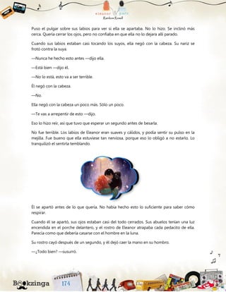 Puso el pulgar sobre sus labios para ver si ella se apartaba. No lo hizo. Se inclinó más
cerca. Quería cerrar los ojos, pero no confiaba en que ella no lo dejara allí parado.
Cuando sus labios estaban casi tocando los suyos, ella negó con la cabeza. Su nariz se
frotó contra la suya.
—Nunca he hecho esto antes —dijo ella.
—Está bien —dijo él.
—No lo está, esto va a ser terrible.
Él negó con la cabeza.
—No.
Ella negó con la cabeza un poco más. Sólo un poco.
—Te vas a arrepentir de esto —dijo.
Eso lo hizo reír, así que tuvo que esperar un segundo antes de besarla.
No fue terrible. Los labios de Eleanor eran suaves y cálidos, y podía sentir su pulso en la
mejilla. Fue bueno que ella estuviese tan nerviosa, porque eso lo obligó a no estarlo. Lo
tranquilizó el sentirla temblando.
Él se apartó antes de lo que quería. No había hecho esto lo suficiente para saber cómo
respirar.
Cuando él se apartó, sus ojos estaban casi del todo cerrados. Sus abuelos tenían una luz
encendida en el porche delantero, y el rostro de Eleanor atrapaba cada pedacito de ella.
Parecía como que debería casarse con el hombre en la luna.
Su rostro cayó después de un segundo, y él dejó caer la mano en su hombro.
—¿Todo bien? —susurró.
 