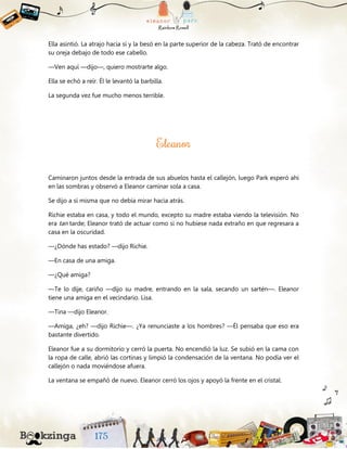 Ella asintió. La atrajo hacia sí y la besó en la parte superior de la cabeza. Trató de encontrar
su oreja debajo de todo ese cabello.
—Ven aquí —dijo—, quiero mostrarte algo.
Ella se echó a reír. Él le levantó la barbilla.
La segunda vez fue mucho menos terrible.
Caminaron juntos desde la entrada de sus abuelos hasta el callejón, luego Park esperó ahí
en las sombras y observó a Eleanor caminar sola a casa.
Se dijo a sí misma que no debía mirar hacia atrás.
Richie estaba en casa, y todo el mundo, excepto su madre estaba viendo la televisión. No
era tan tarde; Eleanor trató de actuar como si no hubiese nada extraño en que regresara a
casa en la oscuridad.
—¿Dónde has estado? —dijo Richie.
—En casa de una amiga.
—¿Qué amiga?
—Te lo dije, cariño —dijo su madre, entrando en la sala, secando un sartén—. Eleanor
tiene una amiga en el vecindario. Lisa.
—Tina —dijo Eleanor.
—Amiga, ¿eh? —dijo Richie—. ¿Ya renunciaste a los hombres? —Él pensaba que eso era
bastante divertido.
Eleanor fue a su dormitorio y cerró la puerta. No encendió la luz. Se subió en la cama con
la ropa de calle, abrió las cortinas y limpió la condensación de la ventana. No podía ver el
callejón o nada moviéndose afuera.
La ventana se empañó de nuevo. Eleanor cerró los ojos y apoyó la frente en el cristal.
 