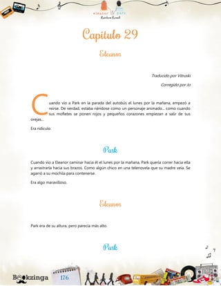 Traducido por Vitruski
Corregido por Jo
uando vio a Park en la parada del autobús el lunes por la mañana, empezó a
reírse. De verdad, estaba riéndose como un personaje animado... como cuando
sus mofletes se ponen rojos y pequeños corazones empiezan a salir de sus
orejas...
Era ridículo.
Cuando vio a Eleanor caminar hacia él el lunes por la mañana, Park quería correr hacia ella
y arrastrarla hacia sus brazos. Como algún chico en una telenovela que su madre veía. Se
agarró a su mochila para contenerse.
Era algo maravilloso.
Park era de su altura, pero parecía más alto.
C
 