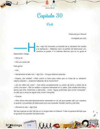 Traducido por Vitruski
Corregido por LizC
ola —dijo Cal, tomando un bocado de su sándwich de costilla
a la barbacoa—. Deberías venir al partido de baloncesto con
nosotros el jueves. Y ni intentes decirme que no te gusta el
baloncesto, colega.
—No lo sé…
—Kim va a estar allí.
Park gimió.
—Cal…
—Sentándose al lado mío —dijo Cal—. Porque estamos saliendo.
—Espera, ¿de verdad? —Park cubrió su boca para evitar que un trozo de su sándwich
saliera volando—. ¿Estamos hablando de la misma Kim?
—¿Es tan difícil de creer? —Carl abrió completamente su cartón de leche y bebió de él
como una taza—. Ella no estaba ni siquiera interesada en ti, sabes. Sólo estaba aburrida y
pensó que eras misterioso y silencioso… como, “aguas profundas que corren tranquilas”.
Le dije que a veces las aguas sólo corren tranquilas.
—Gracias.
—Pero ahora ella está absolutamente interesada en mí, así que puedes salir con nosotros
si quieres. Los partidos de baloncesto son una maravilla. Venden nachos y de todo.
—Pensaré en ello —dijo Park.
No iba a pensar en ello. No iba a ir a ningún lado sin Eleanor. Y ella no parecía del tipo que
le gustaran los partidos de baloncesto.
—H
 