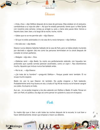 —Hola, chica —dijo DeNice después de la clase de gimnasia. Ellas estaban en el vestuario,
cambiándose a su ropa de calle—. Así que he estado pensando, tienes que ir a Nite Sprite
con nosotros esta semana. Jonesy ya arregló su auto, y tiene este jueves libre. Vamos a
hacerlo bien, bien, bien, a lo largo de la noche, noche, noche.
—Sabes que no se me permite salir —dijo Eleanor.
—Sé que no estás autorizada a ir a la casa de tu novio tampoco —dijo DeNice.
—He oído eso —dijo Beebi.
Eleanor nunca debería haberles hablado de la casa de Park, pero se había estado muriendo
por decírselo a alguien. (Así era como las personas terminaban en la cárcel después de
cometer el crimen perfecto).
—Relájate —dijo ella—. Dios.
—Deberías venir —dijo Beebi. Su rostro era perfectamente redondo, con hoyuelos tan
profundos que cuando sonreía parecían acolchados, como un cojín—. Nos divertiremos
mucho. Apuesto que incluso nunca has bailado antes.
—No lo sé… —dijo Eleanor.
—¿Se trata de tu hombre? —preguntó DeNice—. Porque puede venir también. Él no
ocupa mucho espacio.
Beebi rió, por lo que Eleanor rió también. No podía imaginar a Park bailando.
Probablemente sería muy bueno en eso, si todo el Top 40 de música no le hicieran sangrar
sus oídos. Era bueno en todo.
Aun así… no se podía imaginar a los dos saliendo con DeNice o Beebi. O nadie. Pensar en
salir con Park, en público, era algo así como pensar en quitarte tu casco en el espacio.
Su madre dijo que si iban a salir todas las noches después de la escuela, lo cual iban a
hacer definitivamente, tenían que empezar a hacer sus deberes.
 