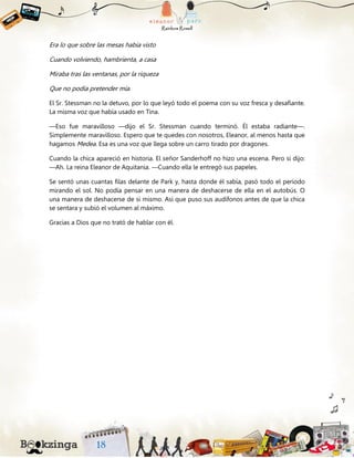 Era lo que sobre las mesas había visto
Cuando volviendo, hambrienta, a casa
Miraba tras las ventanas, por la riqueza
Que no podía pretender mía.
El Sr. Stessman no la detuvo, por lo que leyó todo el poema con su voz fresca y desafiante.
La misma voz que había usado en Tina.
—Eso fue maravilloso —dijo el Sr. Stessman cuando terminó. Él estaba radiante—.
Simplemente maravilloso. Espero que te quedes con nosotros, Eleanor, al menos hasta que
hagamos Medea. Esa es una voz que llega sobre un carro tirado por dragones.
Cuando la chica apareció en historia. El señor Sanderhoff no hizo una escena. Pero si dijo:
—Ah. La reina Eleanor de Aquitania. —Cuando ella le entregó sus papeles.
Se sentó unas cuantas filas delante de Park y, hasta donde él sabía, pasó todo el período
mirando el sol. No podía pensar en una manera de deshacerse de ella en el autobús. O
una manera de deshacerse de sí mismo. Así que puso sus audífonos antes de que la chica
se sentara y subió el volumen al máximo.
Gracias a Dios que no trató de hablar con él.
 