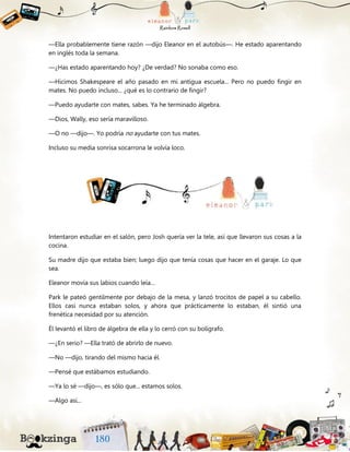 —Ella probablemente tiene razón —dijo Eleanor en el autobús—. He estado aparentando
en inglés toda la semana.
—¿Has estado aparentando hoy? ¿De verdad? No sonaba como eso.
—Hicimos Shakespeare el año pasado en mi antigua escuela... Pero no puedo fingir en
mates. No puedo incluso... ¿qué es lo contrario de fingir?
—Puedo ayudarte con mates, sabes. Ya he terminado álgebra.
—Dios, Wally, eso sería maravilloso.
—O no —dijo—. Yo podría no ayudarte con tus mates.
Incluso su media sonrisa socarrona le volvía loco.
Intentaron estudiar en el salón, pero Josh quería ver la tele, así que llevaron sus cosas a la
cocina.
Su madre dijo que estaba bien; luego dijo que tenía cosas que hacer en el garaje. Lo que
sea.
Eleanor movía sus labios cuando leía…
Park le pateó gentilmente por debajo de la mesa, y lanzó trocitos de papel a su cabello.
Ellos casi nunca estaban solos, y ahora que prácticamente lo estaban, él sintió una
frenética necesidad por su atención.
Él levantó el libro de álgebra de ella y lo cerró con su bolígrafo.
—¿En serio? —Ella trató de abrirlo de nuevo.
—No —dijo, tirando del mismo hacia él.
—Pensé que estábamos estudiando.
—Ya lo sé —dijo—, es sólo que... estamos solos.
—Algo así...
 