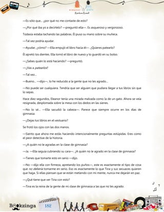 —Es sólo que... ¿por qué no me contaste de esto?
—¿Por qué iba yo a decírtelo? —preguntó ella—. Es asqueroso y vergonzoso.
Todavía estaba tachando las palabras. Él puso su mano sobre su muñeca.
—Tal vez podría ayudar.
—Ayudar, ¿cómo? —Ella empujó el libro hacia él—. ¿Quieres patearlo?
Él apretó los dientes. Ella tomó el libro de nuevo y lo guardó en su bolso.
—¿Sabes quién lo está haciendo? —preguntó.
—¿Vas a patearlos?
—Tal vez...
—Bueno... —dijo—, lo he reducido a la gente que no les agrado…
—No puede ser cualquiera. Tendría que ser alguien que pudiera llegar a tus libros sin que
lo sepas.
Hace diez segundos, Eleanor tenía una mirada malvada como la de un gato. Ahora se veía
resignada, desplomada sobre la mesa con los dedos en las sienes.
—No lo sé… —Ella sacudió la cabeza—. Parece que siempre ocurre en los días de
gimnasia.
—¿Dejas tus libros en el vestuario?
Se frotó los ojos con las dos manos.
—Siento que ahora me estás haciendo intencionalmente preguntas estúpidas. Eres como
el peor detective de la historia.
—¿A quién no le agradas en la clase de gimnasia?
—Ja. —Ella seguía cubriendo su cara—. ¿A quién no le agrado en la clase de gimnasia?
—Tienes que tomarte esto en serio —dijo.
—No —dijo ella con firmeza, apretando los puños—, este es exactamente el tipo de cosa
que no debería tomarme en serio. Eso es exactamente lo que Tina y sus secuaces quieren
que haga. Si ellas piensan que se están metiendo con mi mente, nunca me dejarán en paz.
—¿Qué tiene que ver Tina con esto?
—Tina es la reina de la gente de mi clase de gimnasia a las que no les agrado.
 