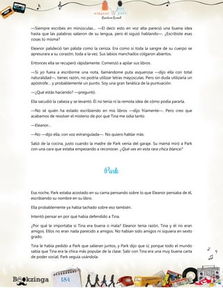 —Siempre escribes en minúsculas… —El decir esto en voz alta pareció una buena idea
hasta que las palabras salieron de su lengua, pero él siguió hablando—. ¿Escribiste esas
cosas tú misma?
Eleanor palideció tan pálida como la ceniza. Era como si toda la sangre de su cuerpo se
apresurara a su corazón, toda a la vez. Sus labios manchados colgaron abiertos.
Entonces ella se recuperó rápidamente. Comenzó a apilar sus libros.
—Si yo fuera a escribirme una nota, llamándome puta asquerosa —dijo ella con total
naturalidad—, tienes razón, no podría utilizar letras mayúsculas. Pero sin duda utilizaría un
apóstrofe… y probablemente un punto. Soy una gran fanática de la puntuación.
—¿Qué estás haciendo? —preguntó.
Ella sacudió la cabeza y se levantó. Él no tenía ni la remota idea de cómo podía pararla.
—No sé quién ha estado escribiendo en mis libros —dijo fríamente—. Pero creo que
acabamos de resolver el misterio de por qué Tina me odia tanto.
—Eleanor…
—No —dijo ella, con voz estrangulada—. No quiero hablar más.
Salió de la cocina, justo cuando la madre de Park venía del garaje. Su mamá miró a Park
con una cara que estaba empezando a reconocer. ¿Qué ves en esta rara chica blanca?
Esa noche, Park estaba acostado en su cama pensando sobre lo que Eleanor pensaba de él,
escribiendo su nombre en su libro.
Ella probablemente ya había tachado sobre eso también.
Intentó pensar en por qué había defendido a Tina.
¿Por qué le importaba si Tina era buena o mala? Eleanor tenía razón, Tina y él no eran
amigos. Ellos no eran nada parecido a amigos. No habían sido amigos ni siquiera en sexto
grado.
Tina le había pedido a Park que salieran juntos, y Park dijo que sí; porque todo el mundo
sabía que Tina era la chica más popular de la clase. Salir con Tina era una muy buena carta
de poder social, Park seguía usándola.
 