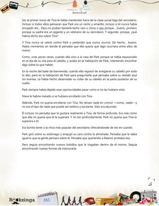 Ser el primer novio de Tina le había mantenido fuera de la clase social baja del vecindario.
Incluso si todos ellos pensaran que Park era un rarito y amarillo, incluso si él nunca había
encajado ahí… Ellos no podían llamarle bicho raro o chino o gay porque… bueno, primero,
porque su padre era un gigante y un veterano de su vecindario. Y segundo, porque, ¿qué
habría dicho eso sobre Tina?
Y Tina nunca se volvió contra Park o pretendió que nunca ocurrió. De hecho… bueno.
Había momentos en donde él pensaba que ella quería que algo ocurriera entre ellos de
nuevo.
Como, unas pocas veces, cuando ella vino a la casa de Park porque se había equivocado
en el día de su cita para el cabello; y acabó en la habitación de Park, intentando encontrar
algo sobre lo que hablar.
En la noche del baile de bienvenida, cuando ella regresó de arreglarse su cabello por todo
lo alto, paró en la habitación de Park para preguntarle qué pensaba sobre su vestido azul
sin tirantes. Le había hecho desenredar su collar de su cabello en la parte posterior de su
cuello.
Park siempre había dejado esas oportunidades pasar como si no las hubiera visto.
Steve le habría matado si se hubiera enrollado con Tina.
Además, Park no quería enrollarse con Tina. No tenían nada en común —como, nada— y
no era el tipo de nada que puede ser exótico y excitante. Sólo era aburrido.
Él incluso no pensaba que le gustara realmente a Tina, de forma profunda. Era más como
que ella no quería que él la superara. Y no tan profundamente, Park no quería que Tina lo
superara a él.
Era bonito tener a la chica más popular del vecindario ofreciéndosele de vez en cuando.
Park giró sobre su estómago y empujó su cara contra la almohada. Pensaba que le daba
igual lo que la gente pensara sobre él. Pensaba que queriendo a Eleanor probaba eso.
Pero seguía encontrando nuevos bolsillos que le tragaban dentro de él mismo. Seguía
encontrando nuevas formas de traicionarla.
 