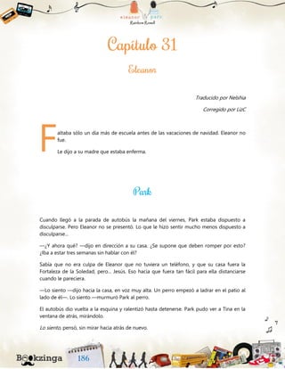 Traducido por Nelshia
Corregido por LizC
altaba sólo un día más de escuela antes de las vacaciones de navidad. Eleanor no
fue.
Le dijo a su madre que estaba enferma.
Cuando llegó a la parada de autobús la mañana del viernes, Park estaba dispuesto a
disculparse. Pero Eleanor no se presentó. Lo que le hizo sentir mucho menos dispuesto a
disculparse...
—¿Y ahora qué? —dijo en dirección a su casa. ¿Se supone que deben romper por esto?
¿Iba a estar tres semanas sin hablar con él?
Sabía que no era culpa de Eleanor que no tuviera un teléfono, y que su casa fuera la
Fortaleza de la Soledad, pero... Jesús. Eso hacía que fuera tan fácil para ella distanciarse
cuando le pareciera.
—Lo siento —dijo hacia la casa, en voz muy alta. Un perro empezó a ladrar en el patio al
lado de él—. Lo siento —murmuró Park al perro.
El autobús dio vuelta a la esquina y ralentizó hasta detenerse. Park pudo ver a Tina en la
ventana de atrás, mirándolo.
Lo siento, pensó, sin mirar hacia atrás de nuevo.
F
 