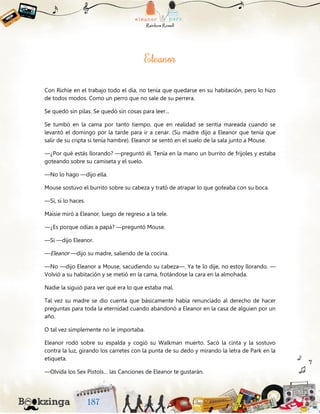 Con Richie en el trabajo todo el día, no tenía que quedarse en su habitación, pero lo hizo
de todos modos. Como un perro que no sale de su perrera.
Se quedó sin pilas. Se quedó sin cosas para leer...
Se tumbó en la cama por tanto tiempo, que en realidad se sentía mareada cuando se
levantó el domingo por la tarde para ir a cenar. (Su madre dijo a Eleanor que tenía que
salir de su cripta si tenía hambre). Eleanor se sentó en el suelo de la sala junto a Mouse.
—¿Por qué estás llorando? —preguntó él. Tenía en la mano un burrito de frijoles y estaba
goteando sobre su camiseta y el suelo.
—No lo hago —dijo ella.
Mouse sostuvo el burrito sobre su cabeza y trató de atrapar lo que goteaba con su boca.
—Sí, sí lo haces.
Maisie miró a Eleanor, luego de regreso a la tele.
—¿Es porque odias a papá? —preguntó Mouse.
—Sí —dijo Eleanor.
—Eleanor —dijo su madre, saliendo de la cocina.
—No —dijo Eleanor a Mouse, sacudiendo su cabeza—. Ya te lo dije, no estoy llorando. —
Volvió a su habitación y se metió en la cama, frotándose la cara en la almohada.
Nadie la siguió para ver qué era lo que estaba mal.
Tal vez su madre se dio cuenta que básicamente había renunciado al derecho de hacer
preguntas para toda la eternidad cuando abandonó a Eleanor en la casa de alguien por un
año.
O tal vez simplemente no le importaba.
Eleanor rodó sobre su espalda y cogió su Walkman muerto. Sacó la cinta y la sostuvo
contra la luz, girando los carretes con la punta de su dedo y mirando la letra de Park en la
etiqueta.
—Olvida los Sex Pistols… las Canciones de Eleanor te gustarán.
 