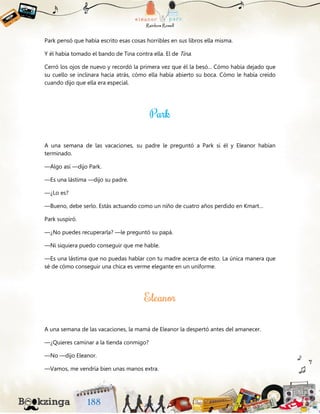 Park pensó que había escrito esas cosas horribles en sus libros ella misma.
Y él había tomado el bando de Tina contra ella. El de Tina.
Cerró los ojos de nuevo y recordó la primera vez que él la besó... Cómo había dejado que
su cuello se inclinara hacia atrás, cómo ella había abierto su boca. Cómo le había creído
cuando dijo que ella era especial.
A una semana de las vacaciones, su padre le preguntó a Park si él y Eleanor habían
terminado.
—Algo así —dijo Park.
—Es una lástima —dijo su padre.
—¿Lo es?
—Bueno, debe serlo. Estás actuando como un niño de cuatro años perdido en Kmart…
Park suspiró.
—¿No puedes recuperarla? —le preguntó su papá.
—Ni siquiera puedo conseguir que me hable.
—Es una lástima que no puedas hablar con tu madre acerca de esto. La única manera que
sé de cómo conseguir una chica es verme elegante en un uniforme.
A una semana de las vacaciones, la mamá de Eleanor la despertó antes del amanecer.
—¿Quieres caminar a la tienda conmigo?
—No —dijo Eleanor.
—Vamos, me vendría bien unas manos extra.
 