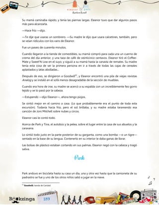 Su mamá caminaba rápido, y tenía las piernas largas. Eleanor tuvo que dar algunos pasos
más para alcanzarla.
—Hace frío —dijo.
—Te dije que usaras un sombrero. —Su madre le dijo que usara calcetines, también, pero
se veían ridículos con los vans de Eleanor.
Fue un paseo de cuarenta minutos.
Cuando llegaron a la tienda de comestibles, su mamá compró para cada una un cuerno de
crema del día anterior, y una taza de café de veinticinco centavos. Eleanor tiró el Coffee-
Mate y Sweet'N Low en el suyo, y siguió a su mamá hasta la canasta de remates. Su madre
tenía esta cosa de ser la primera persona en ir a través de todas las cajas de cereales
aplastados y latas abolladas...
Después de eso, se dirigieron a Goodwill63
, y Eleanor encontró una pila de viejas revistas
Analog y se instaló en el sofá menos desagradable de la sección de muebles.
Cuando era hora de irse, su madre se acercó a su espalda con un increíblemente feo gorro
tejido y se lo pasó por la cabeza.
—Estupendo —dijo Eleanor—, ahora tengo piojos.
Se sintió mejor en el camino a casa. (Lo que probablemente era el punto de toda esta
excursión). Todavía hacía frío, pero el sol brillaba, y su madre estaba tarareando esa
canción de Joni Mitchell sobre nubes y circos.
Eleanor casi le contó todo.
Acerca de Park y Tina, el autobús y la pelea, sobre el lugar entre la casa de sus abuelos y la
caravana.
Lo sintió todo justo en la parte posterior de su garganta, como una bomba —o un tigre—
sentado en la base de su lengua. Contenerlo en su interior le daba ganas de llorar.
Las bolsas de plástico estaban cortando en sus palmas. Eleanor negó con la cabeza y tragó
saliva.
Park anduvo en bicicleta hasta su casa un día, una y otra vez hasta que la camioneta de su
padrastro se fue y uno de los otros niños salió a jugar en la nieve.
63
Goodwill: tienda de Caridad.
 