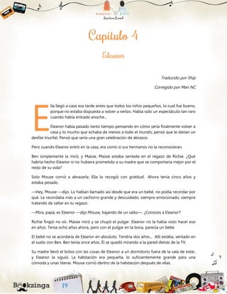 Traducido por 5hip
Corregido por Mari NC
lla llegó a casa esa tarde antes que todos los niños pequeños, lo cual fue bueno,
porque no estaba dispuesta a volver a verlos. Había sido un espectáculo tan raro
cuando había entrado anoche...
Eleanor había pasado tanto tiempo pensando en cómo sería finalmente volver a
casa y lo mucho que echaba de menos a todo el mundo; pensó que le darían un
desfile triunfal. Pensó que sería una gran celebración de abrazos.
Pero cuando Eleanor entró en la casa, era como si sus hermanos no la reconocieran.
Ben simplemente la miró, y Maisie, Maisie estaba sentada en el regazo de Richie. ¿Qué
habría hecho Eleanor si no hubiera prometido a su madre que se comportaría mejor por el
resto de su vida?
Solo Mouse corrió a abrazarla. Ella lo recogió con gratitud. Ahora tenía cinco años y
estaba pesado.
—Hey, Mouse —dijo. Lo habían llamado así desde que era un bebé, no podía recordar por
qué. Le recordaba más a un cachorro grande y descuidado, siempre emocionado, siempre
tratando de saltar en tu regazo.
—Mira, papá, es Eleanor —dijo Mouse, bajando de un salto—. ¿Conoces a Eleanor?
Richie fingió no oír. Maisie miró y se chupó el pulgar. Eleanor no la había visto hacer eso
en años. Tenía ocho años ahora, pero con el pulgar en la boca, parecía un bebé.
El bebé no se acordaría de Eleanor en absoluto. Tendría dos años... Allí estaba, sentado en
el suelo con Ben. Ben tenía once años. Él se quedó mirando a la pared detrás de la TV.
Su madre llevó el bolso con las cosas de Eleanor a un dormitorio fuera de la sala de estar,
y Eleanor la siguió. La habitación era pequeña, lo suficientemente grande para una
cómoda y unas literas. Mouse corrió dentro de la habitación después de ellas.
E
 