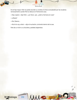 Era el hijo mayor, Park no podía recordar su nombre. El chico se escabulló por las escaleras
nerviosamente cuando Park se detuvo en frente de la casa.
—Oye, espera —dijo Park—, por favor, oye... ¿está tu hermana en casa?
—¿Maisie?
—No, Eleanor…
—No te lo voy a decir —dijo el muchacho, corriendo dentro de la casa.
Park dio un tirón a su bicicleta y pedaleó alejándose.
 