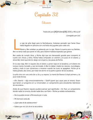 Traducido por ƸӜƷKhaleesiƸӜƷ (SOS) y Wicca_82
Corregido por LizC
a caja de piña llegó para la Nochebuena. Hubieses pensado que Santa Claus
había llegado en persona con una bolsa de juguetes para cada uno.
Maisie y Ben estaban ya peleando por la caja. Maisie la quería para sus Barbies.
Ben no tenía nada que poner en ella, pero Eleanor todavía esperaba que ganara.
Ben acaba de cumplir doce, y Richie dijo que era demasiado grande para compartir el
cuarto con chicas y niños. Richie había comprado un colchón y lo puso en el sótano, y
ahora Ben tiene que dormir abajo con el perro y las pesas de Richie.
En la casa vieja, Ben ni siquiera iba al sótano a poner ropa en la lavadora, y el sótano era
incluso menos húmedo y casi terminado. A Ben le daban miedo los ratones, murciélagos,
arañas y todo lo que comenzara a moverse cuando las luces se apagaban. Richie ya le
había gritado, dos veces, por tratar de dormir en la parte superior de las escaleras.
La piña vino con una carta de su tío y su esposa. La mamá de Eleanor la leyó primero, y la
puso toda llorosa.
—Oh, Eleanor —dijo emocionadamente—. Geoff quiere que vayas para el verano. Dicen
que tienen un programa en su Universidad, un campamento para estudiantes talentosos
de secundaria…
Antes de que Eleanor siquiera pudiera pensar qué significaba —St. Paul, un campamento
donde nadie la conocía, donde nadie iba a ser Park— Richie ya estaba rechazándolo.
—No la puedes enviar a Minnesota por sí sola.
—Mi hermano está allí.
—¿Qué sabe él de adolescentes?
—Sabes que viví con él en la secundaria.
L
 