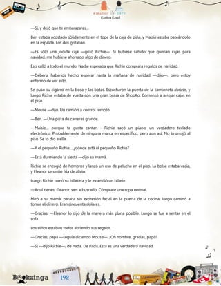 —Sí, y dejó que te embarazaras…
Ben estaba acostado sólidamente en el tope de la caja de piña, y Maisie estaba pateándolo
en la espalda. Los dos gritaban.
—Es sólo una jodida caja —gritó Richie—. Si hubiese sabido que querían cajas para
navidad, me hubiese ahorrado algo de dinero.
Eso calló a todo el mundo. Nadie esperaba que Richie comprara regalos de navidad.
—Debería haberlos hecho esperar hasta la mañana de navidad —dijo—, pero estoy
enfermo de ver esto.
Se puso su cigarro en la boca y las botas. Escucharon la puerta de la camioneta abrirse, y
luego Richie estaba de vuelta con una gran bolsa de ShopKo. Comenzó a arrojar cajas en
el piso.
—Mouse —dijo. Un camión a control remoto.
—Ben. —Una pista de carreras grande.
—Maisie… porque te gusta cantar. —Richie sacó un piano, un verdadero teclado
electrónico. Probablemente de ninguna marca en específico, pero aun así. No lo arrojó al
piso. Se lo dio a ella.
—Y el pequeño Richie… ¿dónde está el pequeño Richie?
—Está durmiendo la siesta —dijo su mamá.
Richie se encogió de hombros y lanzó un oso de peluche en el piso. La bolsa estaba vacía,
y Eleanor se sintió fría de alivio.
Luego Richie tomó su billetera y le extendió un billete.
—Aquí tienes, Eleanor, ven a buscarlo. Cómprate una ropa normal.
Miró a su mamá, parada sin expresión facial en la puerta de la cocina, luego caminó a
tomar el dinero. Eran cincuenta dólares.
—Gracias. —Eleanor lo dijo de la manera más plana posible. Luego se fue a sentar en el
sofá.
Los niños estaban todos abriendo sus regalos.
—Gracias, papá —seguía diciendo Mouse—. ¡Oh hombre, gracias, papá!
—Sí —dijo Richie—, de nada. De nada. Esta es una verdadera navidad.
 