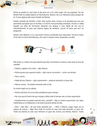 Richie se quedó en casa todo el día para ver a los niños jugar con sus juguetes. Tal vez
Broken Rail no estaba abierto en Nochebuena. Eleanor fue a su habitación para escapar de
él. (Y para alejarse del nuevo teclado de Maisie).
Estaba cansada de extrañar a Park. Sólo quería verlo. Incluso si él pensaba que era una
pervertida psicópata que se escribía a sí misma mal puntuadas amenazas. Incluso si había
pasado sus años de formación besando con lengua a Tina. Nada de eso era lo
suficientemente vil para que Eleanor dejara de desearlo. (¿Cuán vil tenía que ser?, se
preguntó).
Quizás, sólo debería ir a su casa ahora mismo y pretender que nada pasó. Tal vez lo haría,
si tan sólo no fuera Nochebuena. ¿Por qué ni siquiera Jesús cooperaba con ella?
Más tarde, su madre vino para decirle que iban a la tienda a comprar cosas para la cena de
navidad.
—Saldré y vigilaré a los niños —dijo Eleanor.
—Richie quiere que vayamos todos —dijo mamá, sonriendo—, como una familia.
—Pero, mamá…
—Nada de eso, Eleanor —dijo suavemente—, estamos teniendo un buen día.
—Mamá, vamos… ha estado tomando todo el día.
Su mamá negó con la cabeza.
—Richie está bien, él nunca tiene problemas para manejar.
—No creo que el hecho de que maneje y beba todo el tiempo sea un buen argumento.
—Simplemente no puedes soportar esto, ¿verdad? —dijo su madre suavemente, con rabia,
metiéndose en la habitación y cerrando la puerta detrás de ella.
—Mira —dijo ella—. Sé que estás pasando por… —Miró a Eleanor, luego negó con la
cabeza de nuevo—. Algo. Pero todo el mundo en esta casa está teniendo un gran día.
Todos los demás en esta casa merecen un gran día. Somos una familia, Eleanor. Todos
 