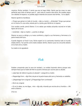 nosotros. Richie, también. Y siento que eso te haga infeliz. Siento que las cosas no sean
perfectas aquí todo el tiempo para ti… pero esta es nuestra vida ahora. No puedes seguir
con rabietas al respecto, no puedes seguir tratando de socavar esta familia… no te dejaré.
Eleanor apretó la mandíbula.
—Tengo que pensar en todo el mundo —dijo su mamá—. ¿Entiendes? Tengo que pensar
en mí misma. En unos años, estarás por tu cuenta, pero Richie es mi esposo.
Casi sonaba cuerda, pensó Eleanor. Si no sabías que estaba actuando racional en el lado
lejano de la locura.
—Levántate —dijo su madre—, y ponte un abrigo.
Eleanor se puso su abrigo y su nuevo sombrero y siguió a sus hermanos y hermanas a la
parte trasera del Isuzu.
Cuando llegaron al Food 4 Less, Richie esperó en la camioneta mientras todo el mundo
estaba dentro. Tan pronto como todos estaban dentro, Eleanor puso los cincuenta dólares
en la mano de su madre.
Su madre no le agradeció.
Estaban comprando para la cena de navidad, y se estaba haciendo eterno porque esto
siempre hacía que la madre de Park se pusiera nerviosa por cocinar para su abuela.
—¿Qué tipo de relleno le gusta a la abuela? —preguntó su madre.
—Pepperidge Farm —dijo Park, de pie en la parte trasera del carro y haciendo un caballito.
—¿Pepperidge Farm original? ¿O Pepperidge Farm cornbread?
—No lo sé, original.
—Si no lo sabes, no me digas... mira —dijo ella, mirando por encima de su hombro—. Ahí
está tu Eleanor.
El-la-no.
 