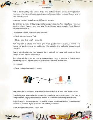 Park se dio la vuelta y vio a Eleanor de pie en la parte de la carne con sus cuatro pelirrojos
hermanos y hermanas. (Excepto que ninguno de los que estaban cerca de Eleanor tenía el
pelo rojo. Ninguno.)
Una mujer caminó hasta el carro y dejó dentro un pavo.
Esa debe ser la madre de Eleanor, pensó Park, se parecía a ella. Pero más afilada y con más
sombras. Como Eleanor, pero más alta. Como Eleanor, pero cansada. Como Eleanor,
después del atardecer.
La madre de Park los estaba mirando, también.
—Mamá, vamos —susurró Park.
—¿No les vas a decir hola? —preguntó.
Park negó con la cabeza, pero no se giró. Pensó que Eleanor no querría, e incluso si lo
hiciera, no quería meterla en problemas. ¿Qué pasaría si su padrastro estuviera aquí,
también?
Eleanor parecía diferente, más apagada de lo habitual. No había nada colgando de su
cabello ni nada atado a sus muñecas…
Aun así se veía hermosa. Sus ojos la añoraban tanto como el resto de él. Quería correr
hacia ella y decirle… decirle lo mucho que lo sentía y cuánto la necesitaba.
Ella no lo vio.
—Mamá —susurró de nuevo—, vamos.
Park pensó que su madre iba a decir algo más sobre esto en el auto, pero estuvo callada.
Cuando llegaron a casa, ella dijo que estaba cansada. Le preguntó a Park si podía traer la
compra dentro, luego pasó el resto de la tarde en su habitación con la puerta cerrada.
Su padre entró a ver como estaba a la hora de la cena, y una hora después, cuando ambos
salieron, su padre les dijo que iban a ir a Pizza Hut por la cena.
—¿En la víspera de Navidad? —dijo Josh.
 