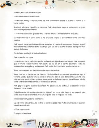 —Mamá, está bien. No es tu culpa.
—No creo haber dicho esto bien…
—Está bien, Mindy —dijo el padre de Park suavemente desde la puerta—. Vamos a la
cama, cariño.
Se acercó a la cama y ayudó a la madre de Park a levantarse, luego la sostuvo con su brazo
rodeándola protectoramente.
—Tu madre sólo quiere que seas feliz —le dijo a Park—. No se lo tomes en cuenta.
Su madre frunció el ceño, como si no estuviese segura si eso contaba como una mala
palabra.
Park esperó hasta que la televisión se apagó en el cuarto de sus padres. Después esperó
media hora más. Entonces tomó su abrigo y se fue por la puerta de atrás, de la parte más
alejada de la casa.
Corrió hasta que llegó al final del callejón.
Eleanor estaba tan cerca.
La camioneta de su padrastro estaba en la entrada. Quizás eso era bueno; Park no quería
que él viniera a casa mientras Park estaba de pie allí en el porche delantero. Todas las
luces estaban apagadas, y hasta donde Park podía decir, no había señales del perro…
Subió los escalones tan silenciosamente como era posible.
Sabía cuál era la habitación de Eleanor. Ella le había dicho una vez que dormía bajo la
ventana, y sabía que ella tenía la litera de arriba. Se paró al lado de la ventana, así no sería
más que una sombra. Iba a golpear suavemente, y si alguien que no fuera Eleanor miraba
fuera, saldría corriendo como si le fuera la vida en ello.
Park golpeó la parte superior del cristal. No pasó nada. La cortina, o la sábana o lo que
fuera eso, no se movió.
Probablemente ella estaba durmiendo. Golpeó un poco más fuerte y se preparó para
correr. El lado de la cortina se abrió un poquito, pero él no pudo ver nada.
¿Debería correr? ¿Debería esconderse?
Esperó frente a la ventana. La cortina se abrió un poco más. Pudo ver el rostro de Eleanor,
parecía aterrorizada.
—Vete —pronunció.
Él negó con la cabeza.
 