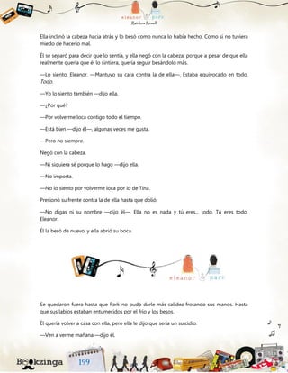 Ella inclinó la cabeza hacia atrás y lo besó como nunca lo había hecho. Como si no tuviera
miedo de hacerlo mal.
Él se separó para decir que lo sentía, y ella negó con la cabeza, porque a pesar de que ella
realmente quería que él lo sintiera, quería seguir besándolo más.
—Lo siento, Eleanor. —Mantuvo su cara contra la de ella—. Estaba equivocado en todo.
Todo.
—Yo lo siento también —dijo ella.
—¿Por qué?
—Por volverme loca contigo todo el tiempo.
—Está bien —dijo él—, algunas veces me gusta.
—Pero no siempre.
Negó con la cabeza.
—Ni siquiera sé porque lo hago —dijo ella.
—No importa.
—No lo siento por volverme loca por lo de Tina.
Presionó su frente contra la de ella hasta que dolió.
—No digas ni su nombre —dijo él—. Ella no es nada y tú eres... todo. Tú eres todo,
Eleanor.
Él la besó de nuevo, y ella abrió su boca.
Se quedaron fuera hasta que Park no pudo darle más calidez frotando sus manos. Hasta
que sus labios estaban entumecidos por el frío y los besos.
Él quería volver a casa con ella, pero ella le dijo que sería un suicidio.
—Ven a verme mañana —dijo él.
 