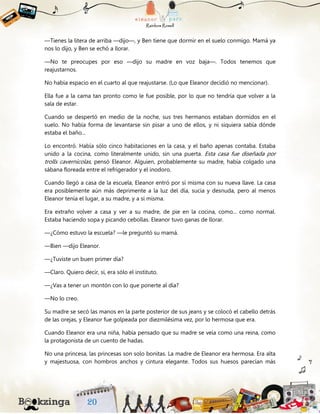 —Tienes la litera de arriba —dijo—, y Ben tiene que dormir en el suelo conmigo. Mamá ya
nos lo dijo, y Ben se echó a llorar.
—No te preocupes por eso —dijo su madre en voz baja—. Todos tenemos que
reajustarnos.
No había espacio en el cuarto al que reajustarse. (Lo que Eleanor decidió no mencionar).
Ella fue a la cama tan pronto como le fue posible, por lo que no tendría que volver a la
sala de estar.
Cuando se despertó en medio de la noche, sus tres hermanos estaban dormidos en el
suelo. No había forma de levantarse sin pisar a uno de ellos, y ni siquiera sabía dónde
estaba el baño...
Lo encontró. Había sólo cinco habitaciones en la casa, y el baño apenas contaba. Estaba
unido a la cocina, como literalmente unido, sin una puerta. Esta casa fue diseñada por
trolls cavernícolas, pensó Eleanor. Alguien, probablemente su madre, había colgado una
sábana floreada entre el refrigerador y el inodoro.
Cuando llegó a casa de la escuela, Eleanor entró por sí misma con su nueva llave. La casa
era posiblemente aún más deprimente a la luz del día, sucia y desnuda, pero al menos
Eleanor tenía el lugar, a su madre, y a sí misma.
Era extraño volver a casa y ver a su madre, de pie en la cocina, como... como normal.
Estaba haciendo sopa y picando cebollas. Eleanor tuvo ganas de llorar.
—¿Cómo estuvo la escuela? —le preguntó su mamá.
—Bien —dijo Eleanor.
—¿Tuviste un buen primer día?
—Claro. Quiero decir, sí, era sólo el instituto.
—¿Vas a tener un montón con lo que ponerte al día?
—No lo creo.
Su madre se secó las manos en la parte posterior de sus jeans y se colocó el cabello detrás
de las orejas, y Eleanor fue golpeada por diezmilésima vez, por lo hermosa que era.
Cuando Eleanor era una niña, había pensado que su madre se veía como una reina, como
la protagonista de un cuento de hadas.
No una princesa, las princesas son solo bonitas. La madre de Eleanor era hermosa. Era alta
y majestuosa, con hombros anchos y cintura elegante. Todos sus huesos parecían más
 