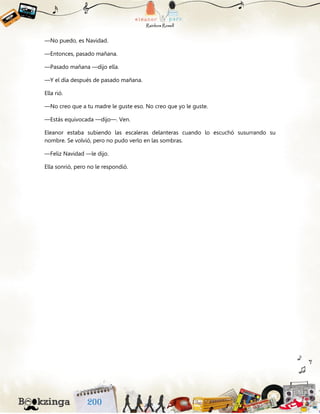 —No puedo, es Navidad.
—Entonces, pasado mañana.
—Pasado mañana —dijo ella.
—Y el día después de pasado mañana.
Ella rió.
—No creo que a tu madre le guste eso. No creo que yo le guste.
—Estás equivocada —dijo—. Ven.
Eleanor estaba subiendo las escaleras delanteras cuando lo escuchó susurrando su
nombre. Se volvió, pero no pudo verlo en las sombras.
—Feliz Navidad —le dijo.
Ella sonrió, pero no le respondió.
 