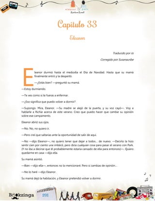 Traducido por Jo
Corregido por Susanauribe
leanor durmió hasta el mediodía el Día de Navidad. Hasta que su mamá
finalmente entró y la despertó.
—¿Estás bien? —preguntó su mamá.
—Estoy durmiendo.
—Te ves como si te fueras a enfermar.
—¿Eso significa que puedo volver a dormir?
—Supongo. Mira, Eleanor. —Su madre se alejó de la puerta, y su voz cayó—. Voy a
hablarle a Richie acerca de este verano. Creo que puedo hacer que cambie su opinión
sobre ese campamento.
Eleanor abrió sus ojos.
—No. No, no quiero ir.
—Pero creí que saltarías ante la oportunidad de salir de aquí.
—No —dijo Eleanor—, no quiero tener que dejar a todos… de nuevo. —Decirlo la hizo
sentir cien por ciento una imbécil, pero diría cualquier cosa para pasar el verano con Park.
(Y no iba a decirse que él probablemente estaría cansado de ella para entonces)—. Quiero
quedarme en casa —dijo ella.
Su mamá asintió.
—Bien —dijo ella—, entonces no lo mencionaré. Pero si cambias de opinión…
—No lo haré —dijo Eleanor.
Su mamá dejó la habitación, y Eleanor pretendió volver a dormir.
E
 
