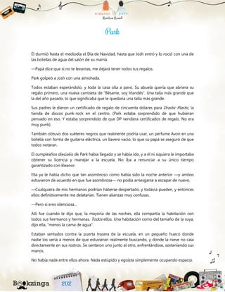Él durmió hasta el mediodía el Día de Navidad, hasta que Josh entró y lo roció con una de
las botellas de agua del salón de su mamá.
—Papá dice que si no te levantas, me dejará tener todos tus regalos.
Park golpeó a Josh con una almohada.
Todos estaban esperándolo, y toda la casa olía a pavo. Su abuela quería que abriera su
regalo primero, una nueva camiseta de “Bésame, soy Irlandés”. Una talla más grande que
la del año pasado, lo que significaba que le quedaría una talla más grande.
Sus padres le dieron un certificado de regalo de cincuenta dólares para Drastic Plastic, la
tienda de discos punk-rock en el centro. (Park estaba sorprendido de que hubieran
pensado en eso. Y estaba sorprendido de que DP vendiera certificados de regalo. No era
muy punk).
También obtuvo dos suéteres negros que realmente podría usar, un perfume Avon en una
botella con forma de guitarra eléctrica, un llavero vacío, lo que su papá se aseguró de que
todos notaran.
El cumpleaños dieciséis de Park había llegado y se había ido, y a él ni siquiera le importaba
obtener su licencia y manejar a la escuela. No iba a renunciar a su único tiempo
garantizado con Eleanor.
Ella ya le había dicho que tan asombroso como había sido la noche anterior —y ambos
estuvieron de acuerdo en que fue asombrosa— no podía arriesgarse a escapar de nuevo.
—Cualquiera de mis hermanos podrían haberse despertado, y todavía pueden, y entonces
ellos definitivamente me delatarían. Tienen alianzas muy confusas.
—Pero si eres silenciosa…
Allí fue cuando le dijo que, la mayoría de las noches, ella compartía la habitación con
todos sus hermanos y hermanas. Todos ellos. Una habitación como del tamaño de la suya,
dijo ella, “menos la cama de agua”.
Estaban sentados contra la puerta trasera de la escuela, en un pequeño hueco donde
nadie los vería a menos de que estuvieran realmente buscando, y donde la nieve no caía
directamente en sus rostros. Se sentaron uno junto al otro, enfrentándose, sosteniendo sus
manos.
No había nada entre ellos ahora. Nada estúpido y egoísta simplemente ocupando espacio.
 