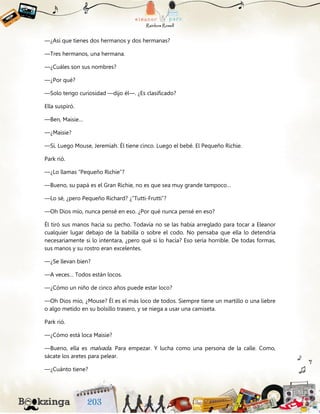 —¿Así que tienes dos hermanos y dos hermanas?
—Tres hermanos, una hermana.
—¿Cuáles son sus nombres?
—¿Por qué?
—Solo tengo curiosidad —dijo él—. ¿Es clasificado?
Ella suspiró.
—Ben, Maisie…
—¿Maisie?
—Sí. Luego Mouse, Jeremiah. Él tiene cinco. Luego el bebé. El Pequeño Richie.
Park rió.
—¿Lo llamas “Pequeño Richie”?
—Bueno, su papá es el Gran Richie, no es que sea muy grande tampoco…
—Lo sé, ¿pero Pequeño Richard? ¿”Tutti-Frutti”?
—Oh Dios mío, nunca pensé en eso. ¿Por qué nunca pensé en eso?
Él tiró sus manos hacia su pecho. Todavía no se las había arreglado para tocar a Eleanor
cualquier lugar debajo de la babilla o sobre el codo. No pensaba que ella lo detendría
necesariamente si lo intentara, ¿pero qué si lo hacía? Eso sería horrible. De todas formas,
sus manos y su rostro eran excelentes.
—¿Se llevan bien?
—A veces… Todos están locos.
—¿Cómo un niño de cinco años puede estar loco?
—Oh Dios mío, ¿Mouse? Él es el más loco de todos. Siempre tiene un martillo o una liebre
o algo metido en su bolsillo trasero, y se niega a usar una camiseta.
Park rió.
—¿Cómo está loca Maisie?
—Bueno, ella es malvada. Para empezar. Y lucha como una persona de la calle. Como,
sácate los aretes para pelear.
—¿Cuánto tiene?
 