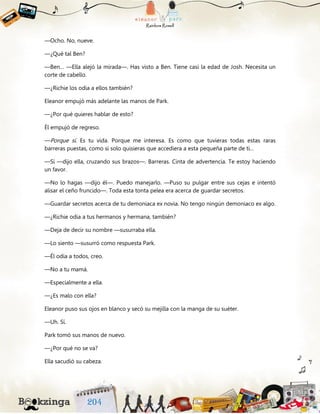 —Ocho. No, nueve.
—¿Qué tal Ben?
—Ben… —Ella alejó la mirada—. Has visto a Ben. Tiene casi la edad de Josh. Necesita un
corte de cabello.
—¿Richie los odia a ellos también?
Eleanor empujó más adelante las manos de Park.
—¿Por qué quieres hablar de esto?
Él empujó de regreso.
—Porque sí. Es tu vida. Porque me interesa. Es como que tuvieras todas estas raras
barreras puestas, como si solo quisieras que accediera a esta pequeña parte de ti…
—Sí —dijo ella, cruzando sus brazos—. Barreras. Cinta de advertencia. Te estoy haciendo
un favor.
—No lo hagas —dijo él—. Puedo manejarlo. —Puso su pulgar entre sus cejas e intentó
alisar el ceño fruncido—. Toda esta tonta pelea era acerca de guardar secretos.
—Guardar secretos acerca de tu demoniaca ex novia. No tengo ningún demoniaco ex algo.
—¿Richie odia a tus hermanos y hermana, también?
—Deja de decir su nombre —susurraba ella.
—Lo siento —susurró como respuesta Park.
—Él odia a todos, creo.
—No a tu mamá.
—Especialmente a ella.
—¿Es malo con ella?
Eleanor puso sus ojos en blanco y secó su mejilla con la manga de su suéter.
—Uh. Sí.
Park tomó sus manos de nuevo.
—¿Por qué no se va?
Ella sacudió su cabeza.
 