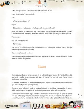 —No creo que pueda… No creo que quede suficiente de ella.
—¿Le tiene miedo? —preguntó él.
—Sí…
—¿Tú le tienes miedo a él?
—¿Yo?
—Sé que tienes miedo de ser echada, ¿pero le tienes miedo a él?
—No. —Levantó su barbilla—. No… sólo tengo que mantenerme por debajo, ¿sabes?
Como en tanto me mantenga lejos de su camino, estoy bien. Solo tengo que ser invisible.
Park sonrió.
—¿Qué? —preguntó ella.
—Tú. Invisible.
Ella sonrió. Él soltó sus manos y sostuvo su rostro. Sus mejillas estaban frías, y sus ojos
eran insondables en la oscuridad.
Ella era todo lo que él podía ver.
Eventualmente estaba demasiado frío para quedarse allí afuera. Hasta el interior de sus
bocas se estaba congelando.
Richie dijo que Eleanor tenía que salir de su habitación para la cena de Navidad. Bien. Ella
realmente estaba enfermándose, así que al menos no parecía que había estado
fingiéndolo todo el día.
La cena fue asombrosa. Su mamá realmente podía cocinar cuando tenía comida real con la
que trabajar. (Algo más que legumbres).
Comieron pavo relleno, y puré de patatas flotando en eneldo y mantequilla. De postre
había budín de arroz y galletas de pimienta, que su mamá sólo hacía en Navidad.
Al menos esa había sido la regla cuando su mamá solía hacer todo tipo de galletas, todo el
año. Los niños pequeños no sabían lo que se perdían ahora. Cuando Eleanor y Ben eran
pequeños, su mamá cocinaba constantemente. Siempre había galletas frescas en la cocina
 