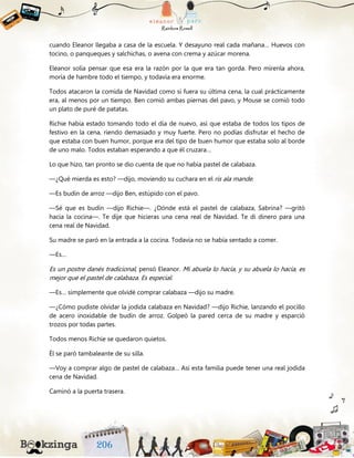 cuando Eleanor llegaba a casa de la escuela. Y desayuno real cada mañana… Huevos con
tocino, o panqueques y salchichas, o avena con crema y azúcar morena.
Eleanor solía pensar que esa era la razón por la que era tan gorda. Pero mírenla ahora,
moría de hambre todo el tiempo, y todavía era enorme.
Todos atacaron la comida de Navidad como si fuera su última cena, la cual prácticamente
era, al menos por un tiempo. Ben comió ambas piernas del pavo, y Mouse se comió todo
un plato de puré de patatas.
Richie había estado tomando todo el día de nuevo, así que estaba de todos los tipos de
festivo en la cena, riendo demasiado y muy fuerte. Pero no podías disfrutar el hecho de
que estaba con buen humor, porque era del tipo de buen humor que estaba solo al borde
de uno malo. Todos estaban esperando a que él cruzara…
Lo que hizo, tan pronto se dio cuenta de que no había pastel de calabaza.
—¿Qué mierda es esto? —dijo, moviendo su cuchara en el ris ala mande.
—Es budín de arroz —dijo Ben, estúpido con el pavo.
—Sé que es budín —dijo Richie—. ¿Dónde está el pastel de calabaza, Sabrina? —gritó
hacia la cocina—. Te dije que hicieras una cena real de Navidad. Te di dinero para una
cena real de Navidad.
Su madre se paró en la entrada a la cocina. Todavía no se había sentado a comer.
—Es…
Es un postre danés tradicional, pensó Eleanor. Mi abuela lo hacía, y su abuela lo hacía, es
mejor que el pastel de calabaza. Es especial.
—Es… simplemente que olvidé comprar calabaza —dijo su madre.
—¿Cómo pudiste olvidar la jodida calabaza en Navidad? —dijo Richie, lanzando el pocillo
de acero inoxidable de budín de arroz. Golpeó la pared cerca de su madre y esparció
trozos por todas partes.
Todos menos Richie se quedaron quietos.
Él se paró tambaleante de su silla.
—Voy a comprar algo de pastel de calabaza… Así esta familia puede tener una real jodida
cena de Navidad.
Caminó a la puerta trasera.
 