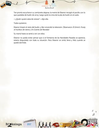 Tan pronto escucharon su camioneta alejarse, la mamá de Eleanor recogió el pocillo con lo
que quedaba de budín de arroz, luego quitó la cima de la pila de budín en el suelo.
—¿Quién quiere salsa de cereza? —dijo ella.
Todos quisieron.
Eleanor limpió el resto del budín, y Ben encendió la televisión. Observaron El Grinch, Frosty
el muñeco de nieve y Un Cuento de Navidad.
Su mamá hasta se sentó a ver con ellos.
Eleanor no podía evitar pensar que si el Fantasma de las Navidades Pasadas se aparecía,
estaría disgustado con toda su situación. Pero Eleanor se sintió llena y feliz cuando se
quedó dormida.
 